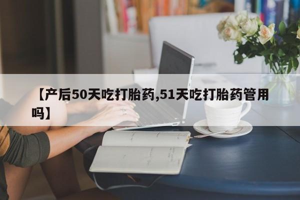 米非米索在线购微信【产后50天吃打胎药,51天吃打胎药管用吗】