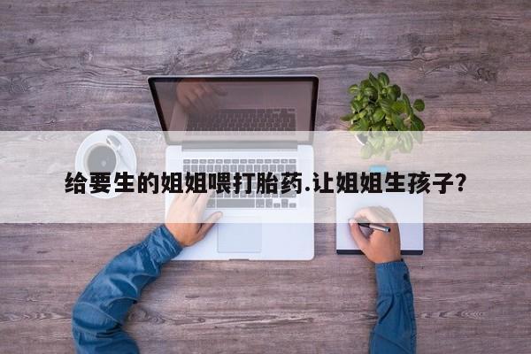 米非米索在线购微信给要生的姐姐喂打胎药.让姐姐生孩子？