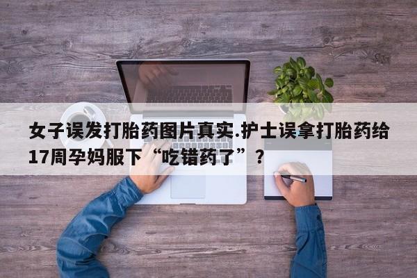 米非米索在线购微信女子误发打胎药图片真实.护士误拿打胎药给17周孕妈服下“吃错药了”?