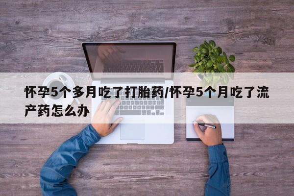 米非米索在线购微信怀孕5个多月吃了打胎药/怀孕5个月吃了流产药怎么办