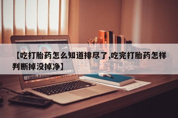 米非米索在线购微信【吃打胎药怎么知道排尽了,吃完打胎药怎样判断掉没掉净】