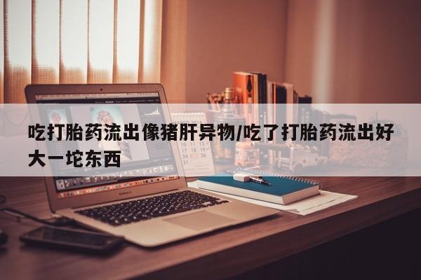 米非米索在线购微信吃打胎药流出像猪肝异物/吃了打胎药流出好大一坨东西