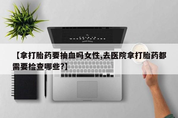 米非米索在线购微信【拿打胎药要抽血吗女性,去医院拿打胎药都需要检查哪些?】