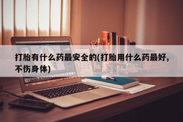 米非米索在线购微信打胎有什么药最安全的(打胎用什么药最好,不伤身体)