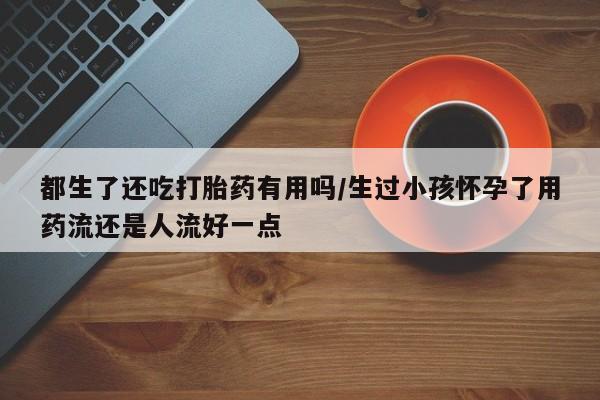 米非米索在线购微信都生了还吃打胎药有用吗/生过小孩怀孕了用药流还是人流好一点
