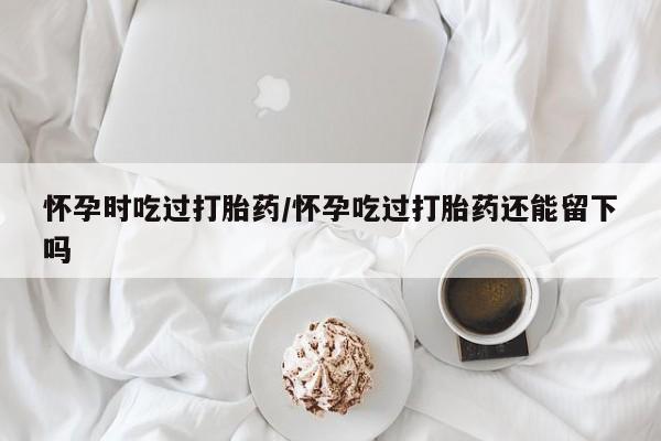 米非米索在线购微信怀孕时吃过打胎药/怀孕吃过打胎药还能留下吗