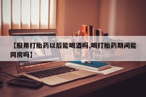 米非米索在线购微信【服用打胎药以后能喝酒吗,喝打胎药期间能同房吗】