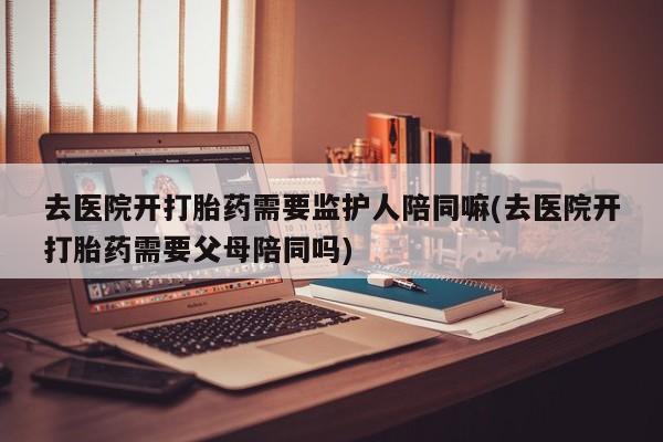 米非米索在线购微信去医院开打胎药需要监护人陪同嘛(去医院开打胎药需要父母陪同吗)