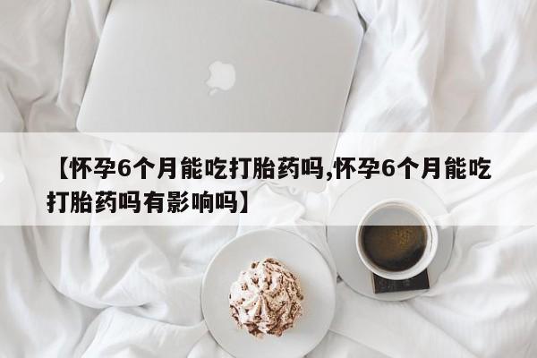 米非米索在线购微信【怀孕6个月能吃打胎药吗,怀孕6个月能吃打胎药吗有影响吗】