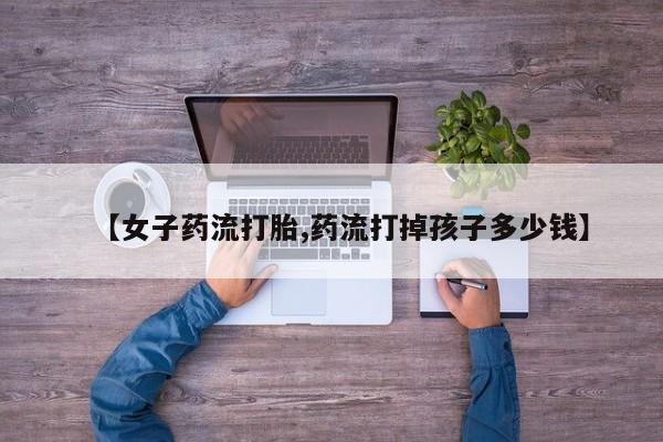 米非米索在线购微信【女子药流打胎,药流打掉孩子多少钱】