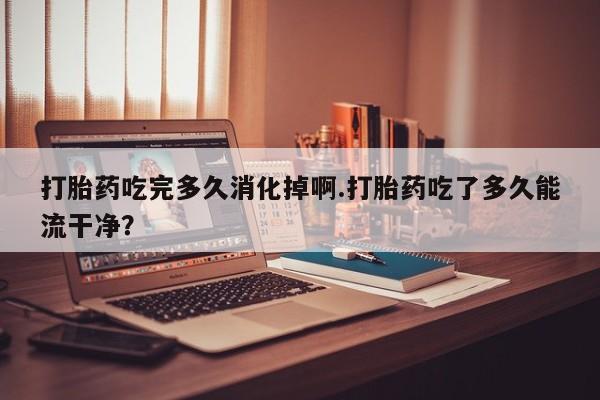 米非米索在线购微信打胎药吃完多久消化掉啊.打胎药吃了多久能流干净？