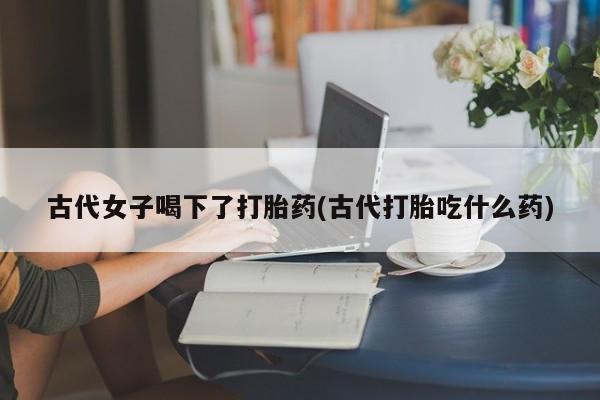 米非米索在线购微信古代女子喝下了打胎药(古代打胎吃什么药)