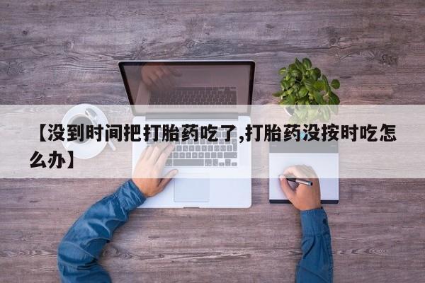 米非米索在线购微信【没到时间把打胎药吃了,打胎药没按时吃怎么办】