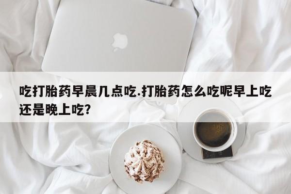 米非米索在线购微信吃打胎药早晨几点吃.打胎药怎么吃呢早上吃还是晚上吃?