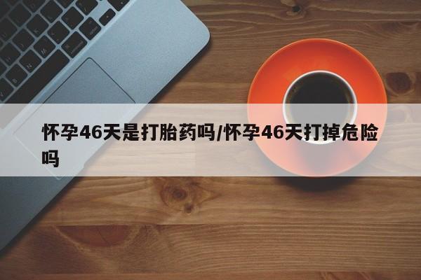 米非米索在线购微信怀孕46天是打胎药吗/怀孕46天打掉危险吗
