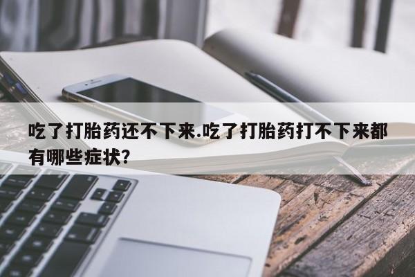 米非米索在线购微信吃了打胎药还不下来.吃了打胎药打不下来都有哪些症状？