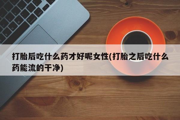 米非米索在线购微信打胎后吃什么药才好呢女性(打胎之后吃什么药能流的干净)