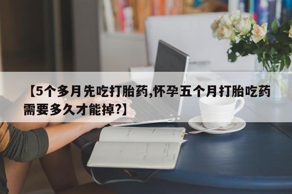 米非米索在线购微信【5个多月先吃打胎药,怀孕五个月打胎吃药需要多久才能掉?】