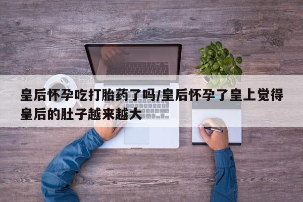 米非米索在线购微信皇后怀孕吃打胎药了吗/皇后怀孕了皇上觉得皇后的肚子越来越大