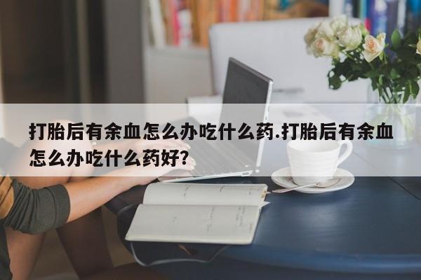 米非米索在线购微信打胎后有余血怎么办吃什么药.打胎后有余血怎么办吃什么药好？