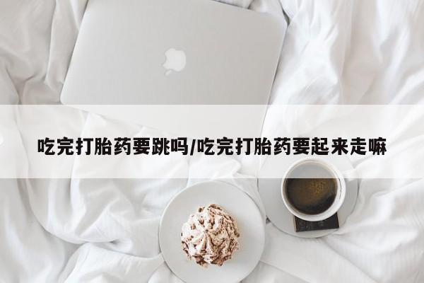 米非米索在线购微信吃完打胎药要跳吗/吃完打胎药要起来走嘛