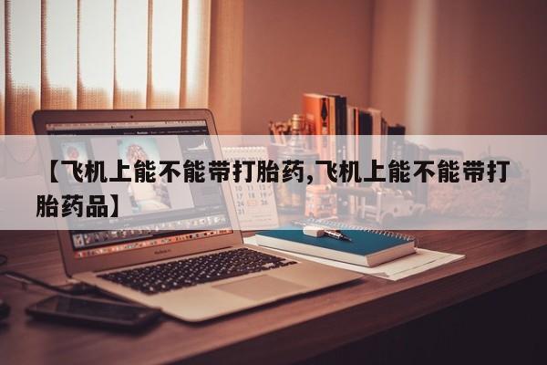 米非米索在线购微信【飞机上能不能带打胎药,飞机上能不能带打胎药品】