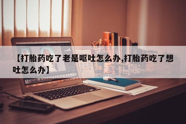 米非米索在线购微信【打胎药吃了老是呕吐怎么办,打胎药吃了想吐怎么办】