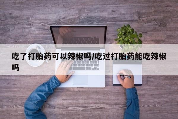 米非米索在线购微信吃了打胎药可以辣椒吗/吃过打胎药能吃辣椒吗