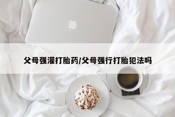 米非米索在线购微信父母强灌打胎药/父母强行打胎犯法吗