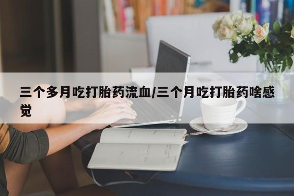 米非米索在线购微信三个多月吃打胎药流血/三个月吃打胎药啥感觉