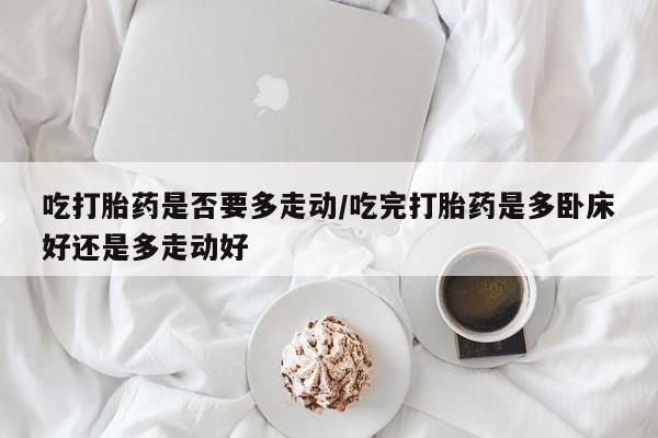 米非米索在线购微信吃打胎药是否要多走动/吃完打胎药是多卧床好还是多走动好