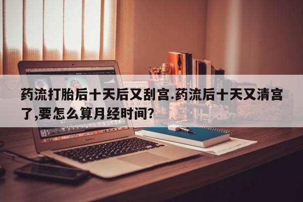 米非米索在线购微信药流打胎后十天后又刮宫.药流后十天又清宫了,要怎么算月经时间？