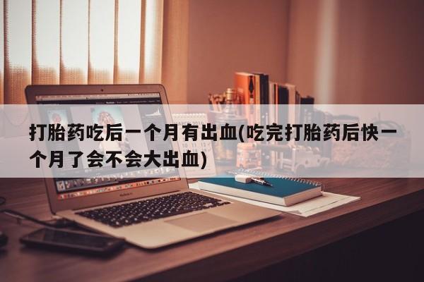米非米索在线购微信打胎药吃后一个月有出血(吃完打胎药后快一个月了会不会大出血)