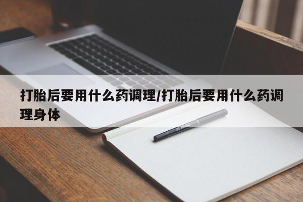 米非米索在线购微信打胎后要用什么药调理/打胎后要用什么药调理身体