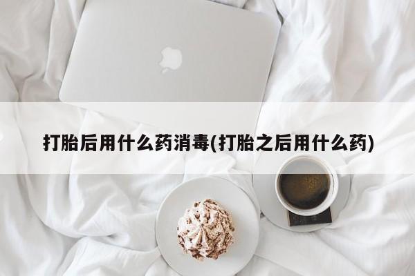 米非米索在线购微信打胎后用什么药消毒(打胎之后用什么药)