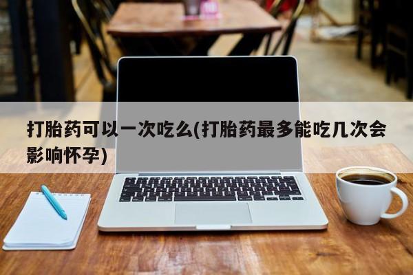 米非米索在线购微信打胎药可以一次吃么(打胎药最多能吃几次会影响怀孕)