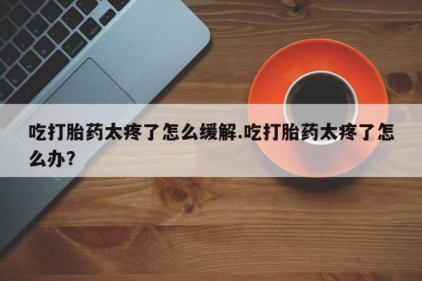 米非米索在线购微信吃打胎药太疼了怎么缓解.吃打胎药太疼了怎么办？