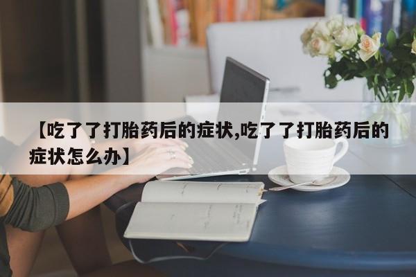 米非米索在线购微信【吃了了打胎药后的症状,吃了了打胎药后的症状怎么办】