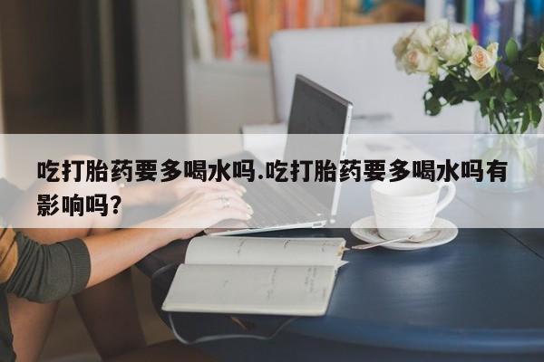 米非米索在线购微信吃打胎药要多喝水吗.吃打胎药要多喝水吗有影响吗？